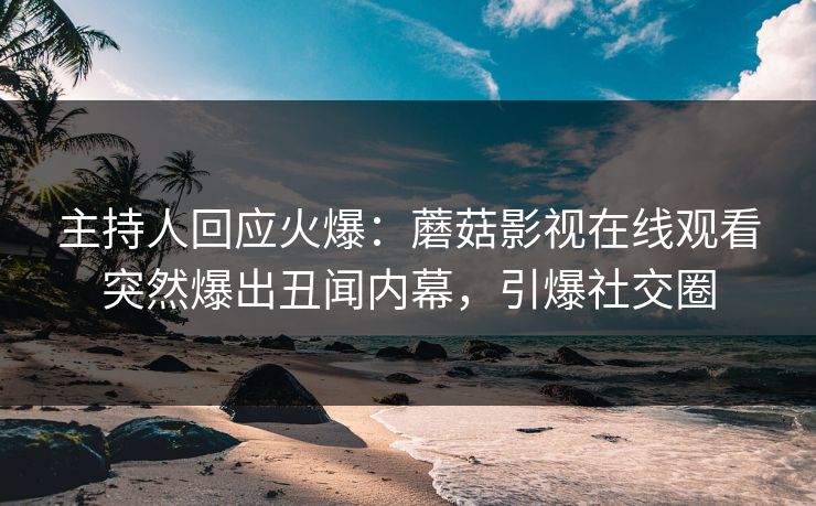 主持人回应火爆：蘑菇影视在线观看突然爆出丑闻内幕，引爆社交圈