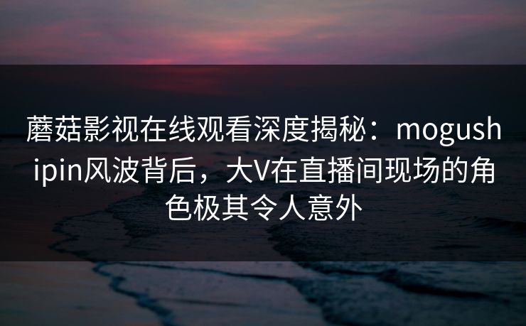 蘑菇影视在线观看深度揭秘：mogushipin风波背后，大V在直播间现场的角色极其令人意外