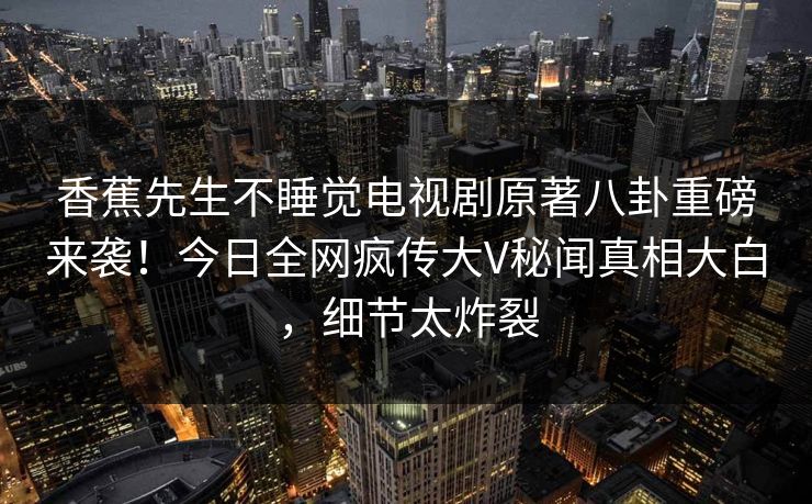 香蕉先生不睡觉电视剧原著八卦重磅来袭！今日全网疯传大V秘闻真相大白，细节太炸裂