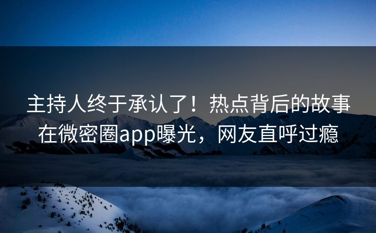 主持人终于承认了！热点背后的故事在微密圈app曝光，网友直呼过瘾