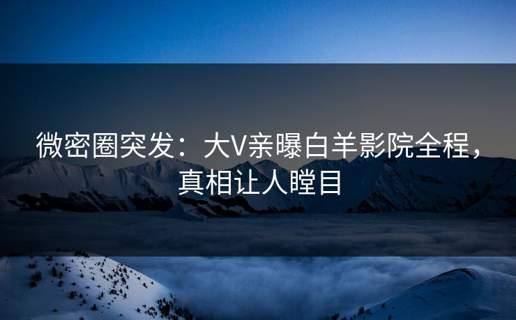 微密圈突发：大V亲曝白羊影院全程，真相让人瞠目