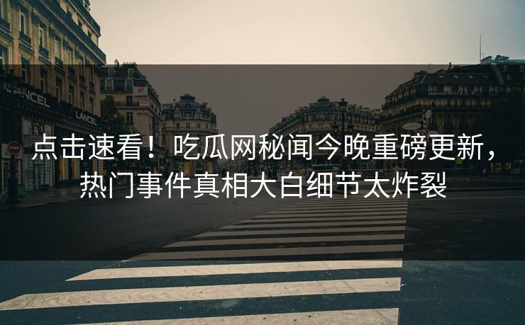 点击速看！吃瓜网秘闻今晚重磅更新，热门事件真相大白细节太炸裂