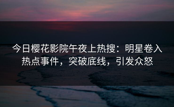 今日樱花影院午夜上热搜：明星卷入热点事件，突破底线，引发众怒