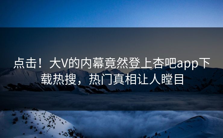 点击！大V的内幕竟然登上杏吧app下载热搜，热门真相让人瞠目