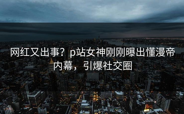 网红又出事？p站女神刚刚曝出懂漫帝内幕，引爆社交圈