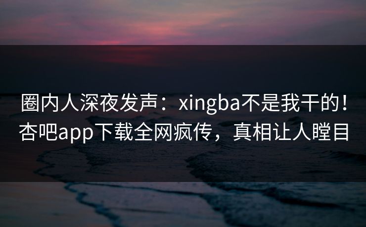 圈内人深夜发声：xingba不是我干的！杏吧app下载全网疯传，真相让人瞠目