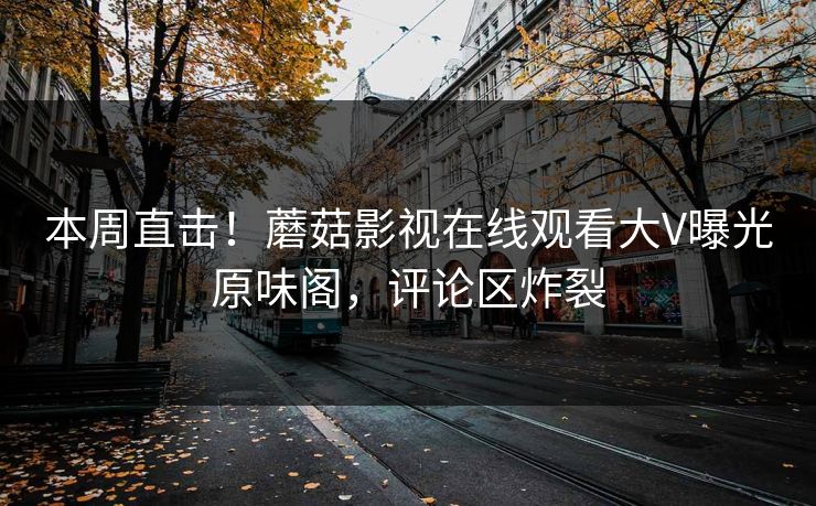 本周直击！蘑菇影视在线观看大V曝光原味阁，评论区炸裂