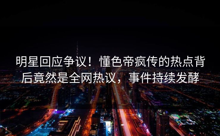 明星回应争议！懂色帝疯传的热点背后竟然是全网热议，事件持续发酵
