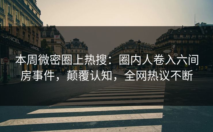 本周微密圈上热搜：圈内人卷入六间房事件，颠覆认知，全网热议不断