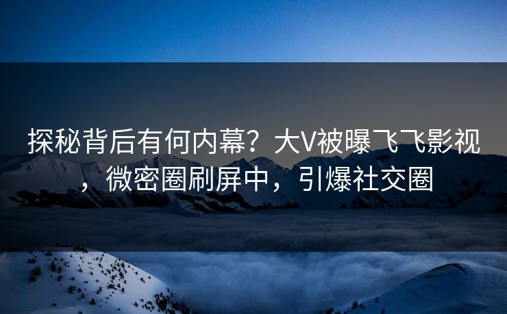 探秘背后有何内幕？大V被曝飞飞影视，微密圈刷屏中，引爆社交圈