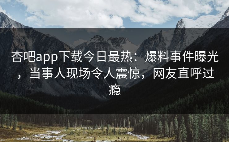 杏吧app下载今日最热：爆料事件曝光，当事人现场令人震惊，网友直呼过瘾