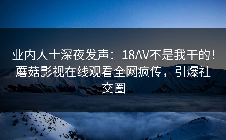 业内人士深夜发声：18AV不是我干的！蘑菇影视在线观看全网疯传，引爆社交圈