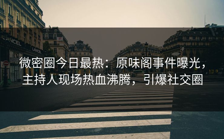 微密圈今日最热：原味阁事件曝光，主持人现场热血沸腾，引爆社交圈