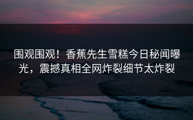 围观围观！香蕉先生雪糕今日秘闻曝光，震撼真相全网炸裂细节太炸裂