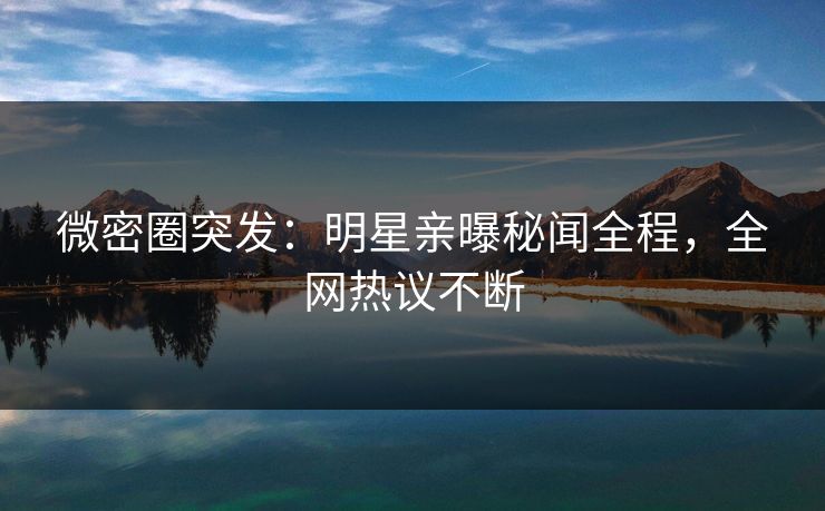 微密圈突发：明星亲曝秘闻全程，全网热议不断