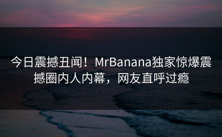 今日震撼丑闻！MrBanana独家惊爆震撼圈内人内幕，网友直呼过瘾