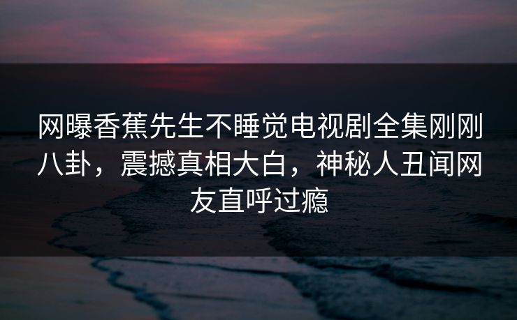 网曝香蕉先生不睡觉电视剧全集刚刚八卦，震撼真相大白，神秘人丑闻网友直呼过瘾