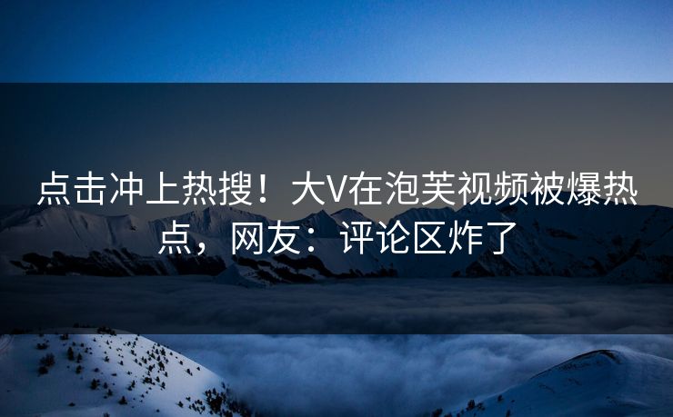 点击冲上热搜！大V在泡芙视频被爆热点，网友：评论区炸了