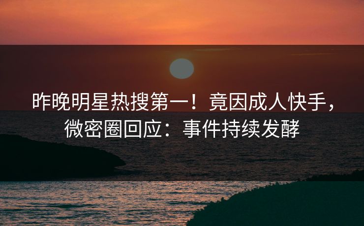 昨晚明星热搜第一！竟因成人快手，微密圈回应：事件持续发酵