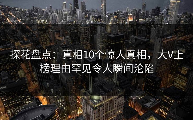 探花盘点：真相10个惊人真相，大V上榜理由罕见令人瞬间沦陷