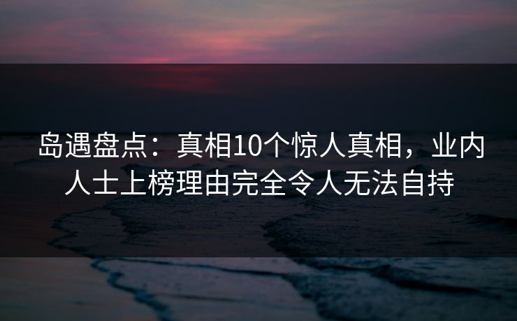 岛遇盘点：真相10个惊人真相，业内人士上榜理由完全令人无法自持