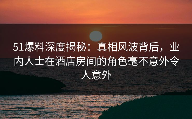 51爆料深度揭秘：真相风波背后，业内人士在酒店房间的角色毫不意外令人意外