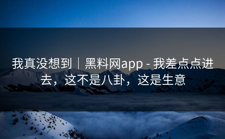 我真没想到｜黑料网app - 我差点点进去，这不是八卦，这是生意