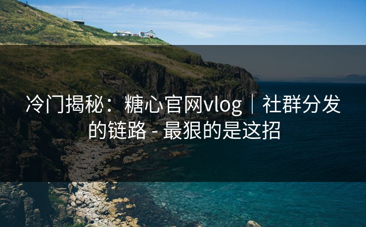 冷门揭秘：糖心官网vlog｜社群分发的链路 - 最狠的是这招