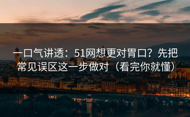 一口气讲透：51网想更对胃口？先把常见误区这一步做对（看完你就懂）