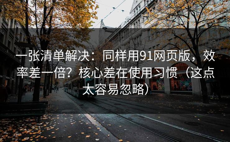 一张清单解决：同样用91网页版，效率差一倍？核心差在使用习惯（这点太容易忽略）