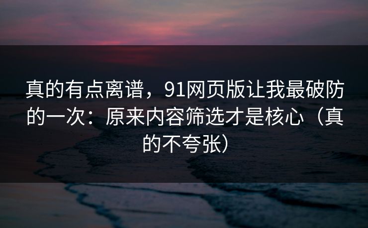 真的有点离谱，91网页版让我最破防的一次：原来内容筛选才是核心（真的不夸张）