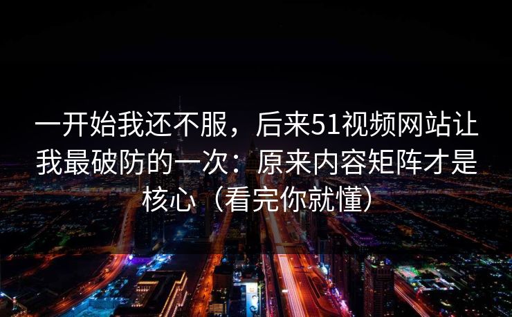 一开始我还不服，后来51视频网站让我最破防的一次：原来内容矩阵才是核心（看完你就懂）