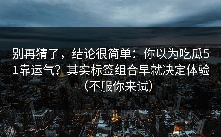 别再猜了，结论很简单：你以为吃瓜51靠运气？其实标签组合早就决定体验（不服你来试）
