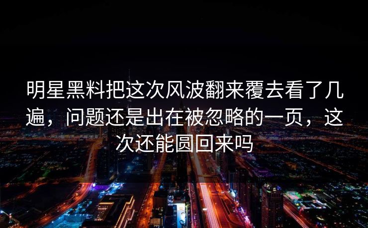 明星黑料把这次风波翻来覆去看了几遍，问题还是出在被忽略的一页，这次还能圆回来吗