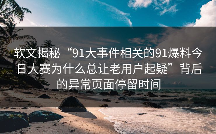 软文揭秘“91大事件相关的91爆料今日大赛为什么总让老用户起疑”背后的异常页面停留时间