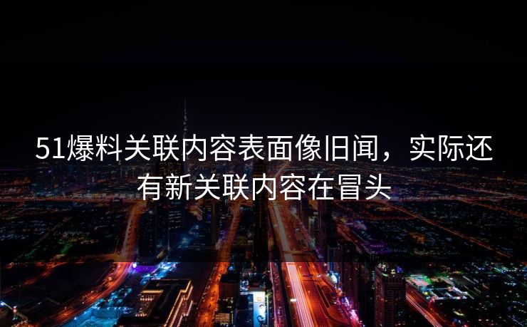 51爆料关联内容表面像旧闻，实际还有新关联内容在冒头